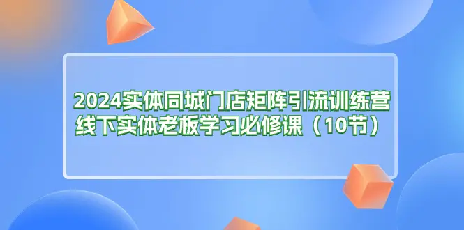 2024实体同城门店矩阵引流训练营，线下实体老板学习必修课（10节）-爱赚项目网