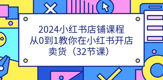 2024小红书店铺课程，从0到1教你在小红书开店卖货（32节课）-爱赚项目网