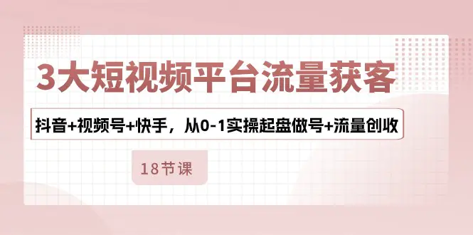 3大短视频平台流量获客，抖音+视频号+快手，从0-1实操起盘做号+流量创收-爱赚项目网