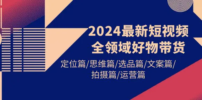 2024最新短视频全领域好物带货 定位篇/思维篇/选品篇/文案篇/拍摄篇/运营篇-爱赚项目网